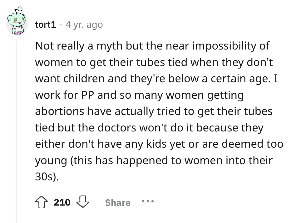 screenshot - tort1 4 yr. ago Not really a myth but the near impossibility of women to get their tubes tied when they don't want children and they're below a certain age. I work for Pp and so many women getting abortions have actually tried to get their tu